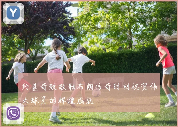 约基奇致敬勒布朗传奇时刻祝贺伟大球员的辉煌成就