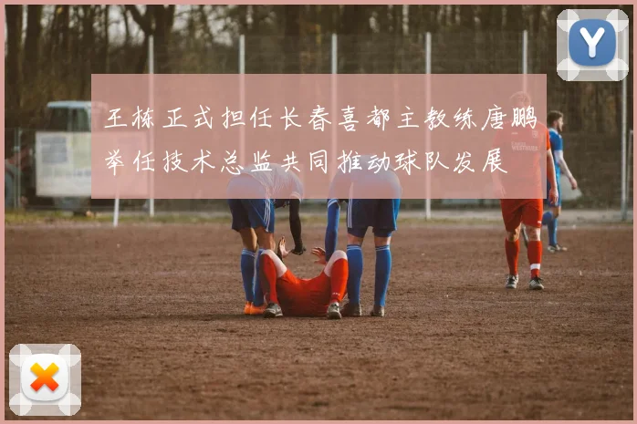 王栋正式担任长春喜都主教练唐鹏举任技术总监共同推动球队发展