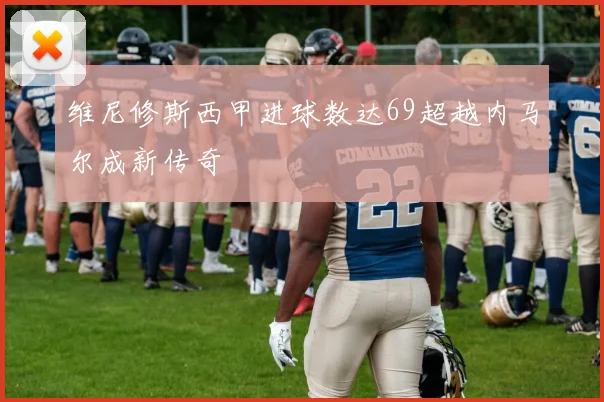 维尼修斯西甲进球数达69超越内马尔成新传奇