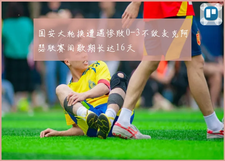 国安大轮换遭遇惨败0-3不敌麦克阿瑟联赛间歇期长达16天