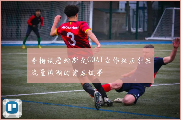 夸梅谈詹姆斯是GOAT合作经历引发流量热潮的背后故事