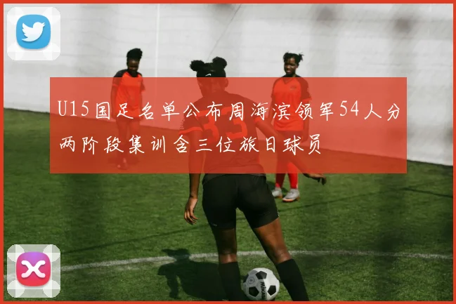U15国足名单公布周海滨领军54人分两阶段集训含三位旅日球员