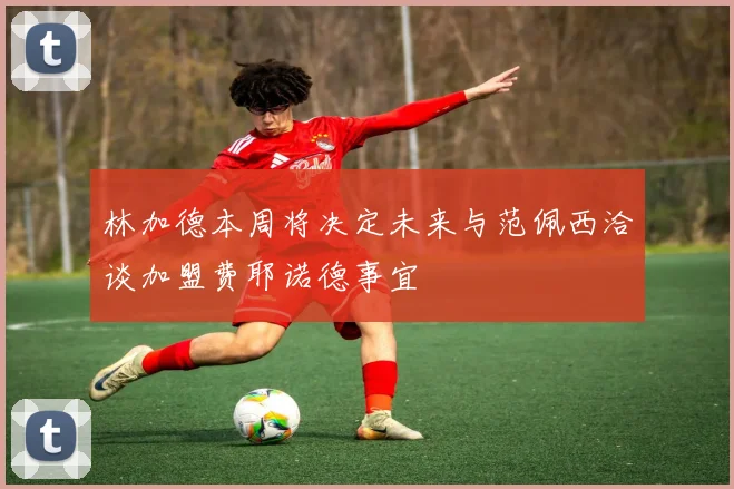 林加德本周将决定未来与范佩西洽谈加盟费耶诺德事宜