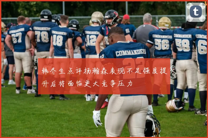 韩乔生点评杨瀚森表现不足强度提升后将面临更大竞争压力