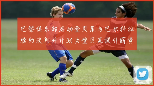 巴黎俱乐部启动登贝莱与巴尔科拉续约谈判并计划为登贝莱提升薪资待遇