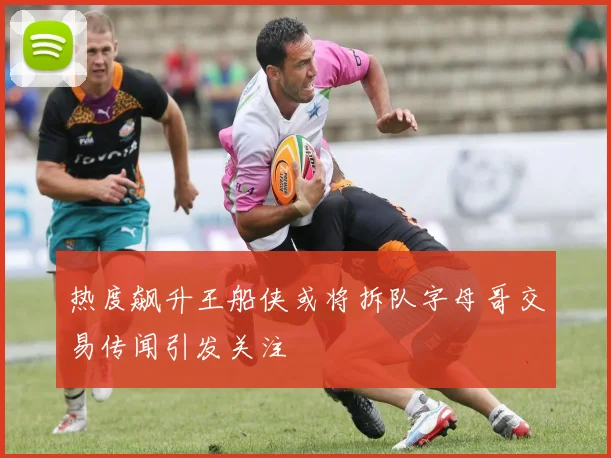 热度飙升王船侠或将拆队字母哥交易传闻引发关注