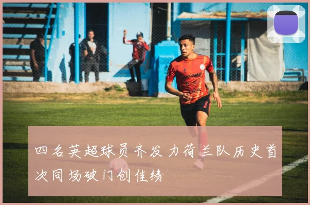 四名英超球员齐发力荷兰队历史首次同场破门创佳绩
