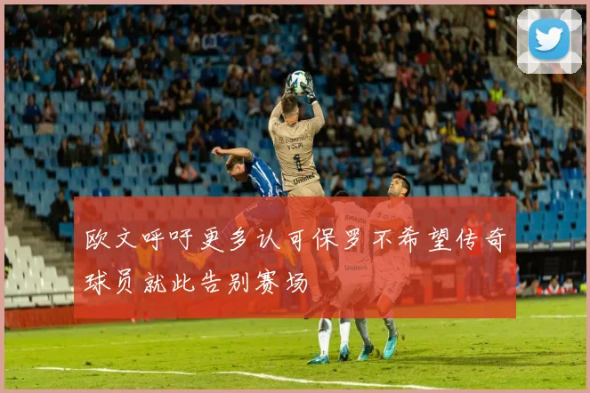 欧文呼吁更多认可保罗不希望传奇球员就此告别赛场