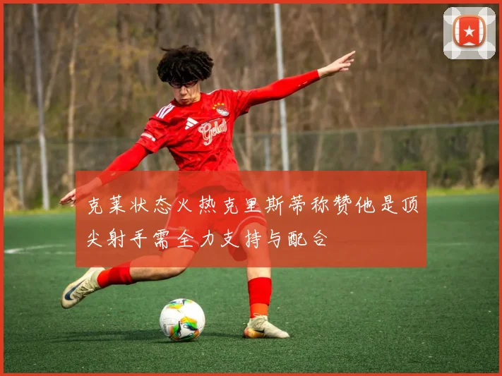 克莱状态火热克里斯蒂称赞他是顶尖射手需全力支持与配合