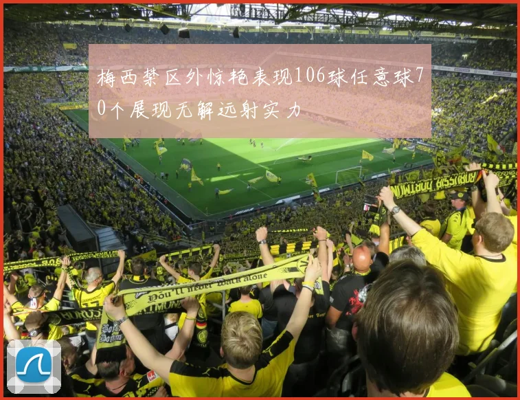 梅西禁区外惊艳表现106球任意球70个展现无解远射实力