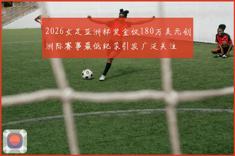 2026女足亚洲杯奖金仅180万美元创洲际赛事最低纪录引发广泛关注