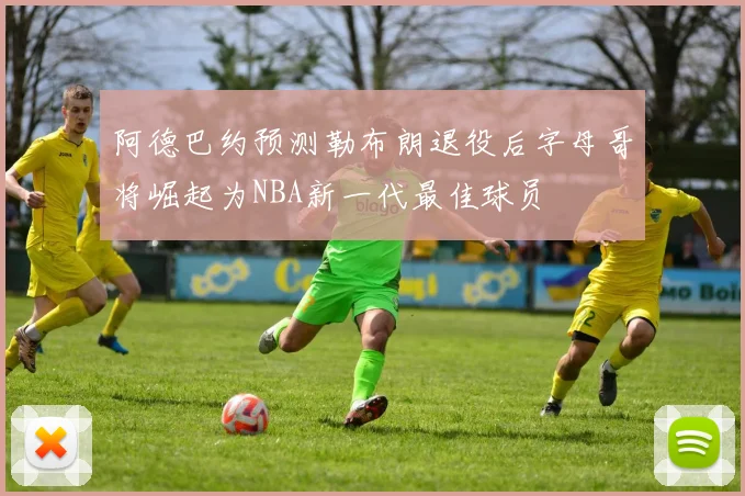 阿德巴约预测勒布朗退役后字母哥将崛起为NBA新一代最佳球员