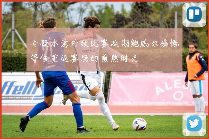 冷凝水意外致比赛延期鲍威尔感慨等候重返赛场的煎熬时光