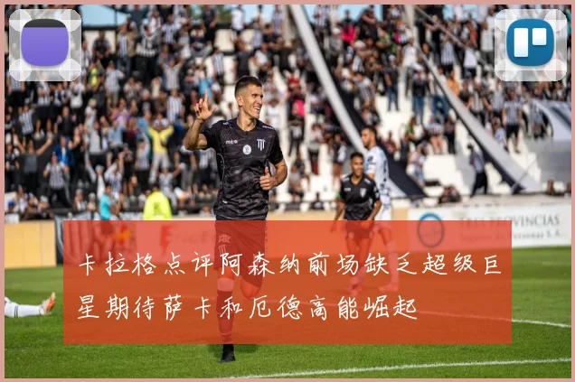 卡拉格点评阿森纳前场缺乏超级巨星期待萨卡和厄德高能崛起