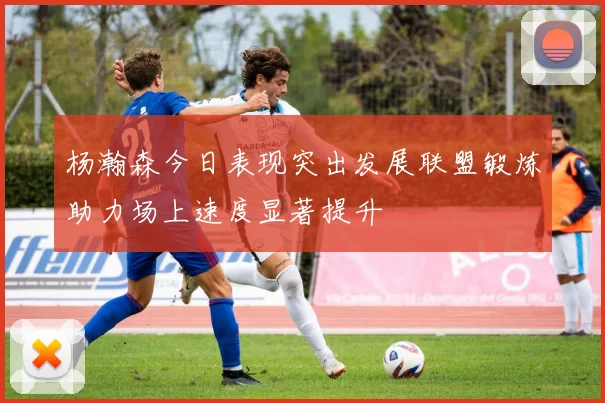 杨瀚森今日表现突出发展联盟锻炼助力场上速度显著提升