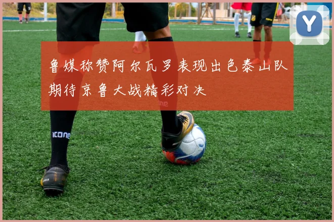 鲁媒称赞阿尔瓦罗表现出色泰山队期待京鲁大战精彩对决