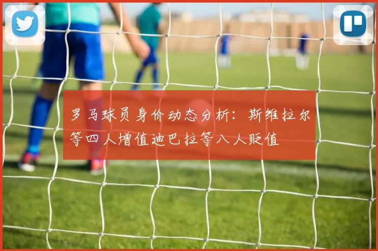 罗马球员身价动态分析：斯维拉尔等四人增值迪巴拉等八人贬值