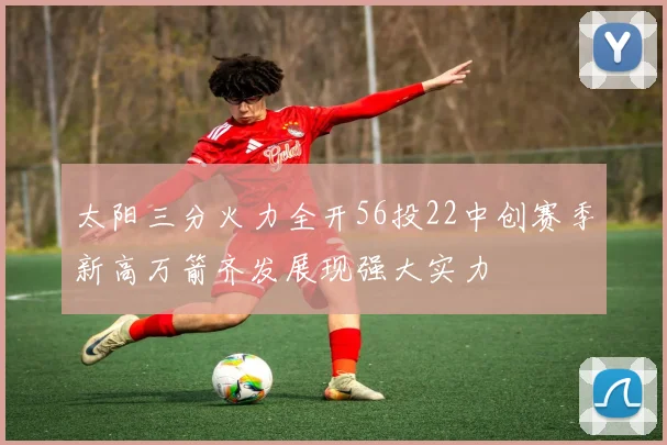 太阳三分火力全开56投22中创赛季新高万箭齐发展现强大实力