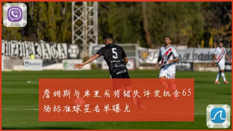 詹姆斯与库里或将错失评奖机会65场标准球星名单曝光