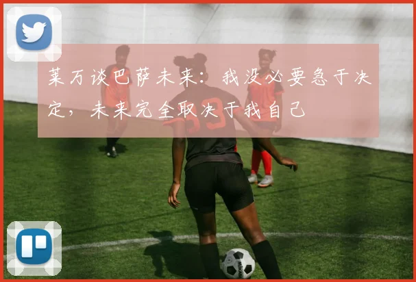 莱万谈巴萨未来：我没必要急于决定，未来完全取决于我自己